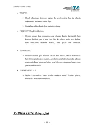 Antzinako Euskal Kantak                                                HUMANITATE ETA
                                                                   HEZKUNTZA ZIENTZIEN
                                                                          FAKULTATEA



    •   TEMPOA

             Honek abestiaren denborari egiten dio erreferentzia, hau da, abestia
               azkarra edo lasaia den esaten digu.

             Kanta hau nahiko lasaia dela pentsatzen dugu.

    •   FREKUENTZIA DIAGRAMA

             Hemen sartzen dira, soinuaren gora beherak. Benito Lertxundik bere
               kantuan hainbat gora behera izan ditu: kresalaren usain, zeru kolore,
               nere   bihotzaren    taupaden     hotsez,   zure   grazia        dut      kantatzen.



    •   DINAMIKAK

             Hemen tonuaren gora beherak sartzen dira, hau da, Benito Lertxundik
               bere letrari ematen dion indarra. Abestiaren une batzuetan indar gehiago
               ematen dio beste batzuetan baino: nere bihotzaren taupaden hotsez, zure
               grazia dut kantatzen…

    •   INSTRUMENTUAK

             Benito Lertxundiren “nere herriko neskatxa maite” kantan, gitarra,
               biolina eta pianoa erabiltzen dira.




XABIER LETE (biografia)

                                        ~   19   ~
 