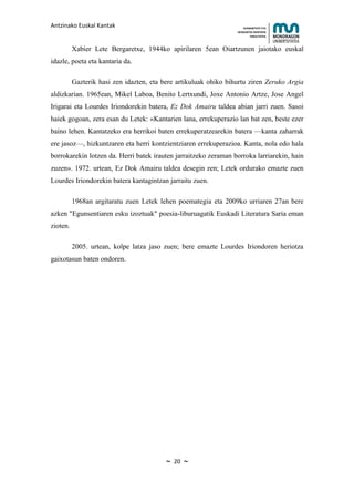 Antzinako Euskal Kantak                                               HUMANITATE ETA
                                                                  HEZKUNTZA ZIENTZIEN
                                                                         FAKULTATEA



          Xabier Lete Bergaretxe, 1944ko apirilaren 5ean Oiartzunen jaiotako euskal
idazle, poeta eta kantaria da.

          Gazterik hasi zen idazten, eta bere artikuluak ohiko bihurtu ziren Zeruko Argia
aldizkarian. 1965ean, Mikel Laboa, Benito Lertxundi, Joxe Antonio Artze, Jose Angel
Irigarai eta Lourdes Iriondorekin batera, Ez Dok Amairu taldea abian jarri zuen. Sasoi
haiek gogoan, zera esan du Letek: «Kantarien lana, errekuperazio lan bat zen, beste ezer
baino lehen. Kantatzeko era herrikoi baten errekuperatzearekin batera —kanta zaharrak
ere jasoz—, hizkuntzaren eta herri kontzientziaren errekuperazioa. Kanta, nola edo hala
borrokarekin lotzen da. Herri batek irauten jarraitzeko zeraman borroka larriarekin, hain
zuzen». 1972. urtean, Ez Dok Amairu taldea desegin zen; Letek ordurako emazte zuen
Lourdes Iriondorekin batera kantagintzan jarraitu zuen.

          1968an argitaratu zuen Letek lehen poemategia eta 2009ko urriaren 27an bere
azken "Egunsentiaren esku izoztuak" poesia-liburuagatik Euskadi Literatura Saria eman
zioten.

          2005. urtean, kolpe latza jaso zuen; bere emazte Lourdes Iriondoren heriotza
gaixotasun baten ondoren.




                                          ~   20   ~
 