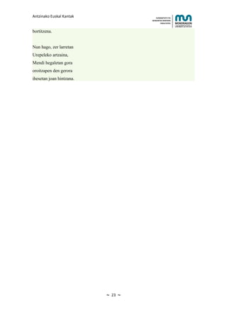 Antzinako Euskal Kantak                    HUMANITATE ETA
                                       HEZKUNTZA ZIENTZIEN
                                              FAKULTATEA



bortitzena.


Nun hago, zer larretan
Urepeleko artzaina,
Mendi hegaletan gora
oroitzapen den gerora
ihesetan joan hintzana.




                          ~   23   ~
 