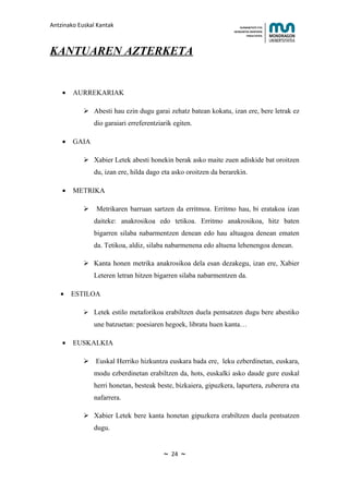 Antzinako Euskal Kantak                                                HUMANITATE ETA
                                                                   HEZKUNTZA ZIENTZIEN
                                                                          FAKULTATEA




KANTUAREN AZTERKETA


    •   AURREKARIAK

             Abesti hau ezin dugu garai zehatz batean kokatu, izan ere, bere letrak ez
                dio garaiari erreferentziarik egiten.

    •   GAIA

             Xabier Letek abesti honekin berak asko maite zuen adiskide bat oroitzen
                du, izan ere, hilda dago eta asko oroitzen da berarekin.

    •   METRIKA

               Metrikaren barruan sartzen da erritmoa. Erritmo hau, bi eratakoa izan
                daiteke: anakrosikoa edo tetikoa. Erritmo anakrosikoa, hitz baten
                bigarren silaba nabarmentzen denean edo hau altuagoa denean ematen
                da. Tetikoa, aldiz, silaba nabarmenena edo altuena lehenengoa denean.

             Kanta honen metrika anakrosikoa dela esan dezakegu, izan ere, Xabier
                Leteren letran hitzen bigarren silaba nabarmentzen da.

   •    ESTILOA

             Letek estilo metaforikoa erabiltzen duela pentsatzen dugu bere abestiko
                une batzuetan: poesiaren hegoek, libratu huen kanta…

    •   EUSKALKIA

             Euskal Herriko hizkuntza euskara bada ere, leku ezberdinetan, euskara,
                modu ezberdinetan erabiltzen da, hots, euskalki asko daude gure euskal
                herri honetan, besteak beste, bizkaiera, gipuzkera, lapurtera, zuberera eta
                nafarrera.

             Xabier Letek bere kanta honetan gipuzkera erabiltzen duela pentsatzen
                dugu.


                                          ~   24   ~
 