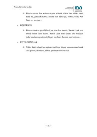 Antzinako Euskal Kantak                                               HUMANITATE ETA
                                                                  HEZKUNTZA ZIENTZIEN
                                                                         FAKULTATEA



             Hemen sartzen dira, soinuaren gora beherak. Abesti hau nahiko lasaia
               bada ere, gorakada batzuk dituela esan dezakegu, besteak beste, Nun
               hago, zer larretan…

    •   DINAMIKAK

             Hemen tonuaren gora beherak sartzen dira, hau da, Xabier Letek bere
               letrari ematen dion indarra. Xabier Letek bere letrako une batzuetan
               indar handiagoa ematen dio hitzei: nun hago, ihesetan joan hintzana…

    •   INSTRUMENTUAK

             Xabier Letek abesti hau egiteko erabiltzen dituen instrumentuak hauek
               dira: pianoa, akordeoia, baxua, gitarra eta biolontxeloa.




                                        ~   26   ~
 