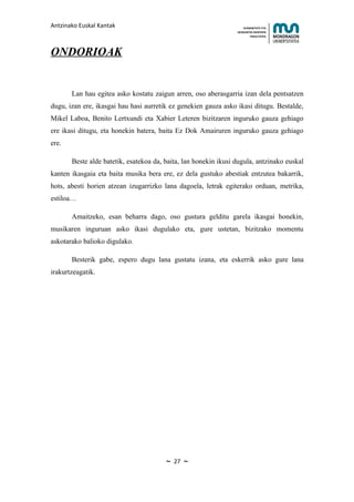 Antzinako Euskal Kantak                                              HUMANITATE ETA
                                                                 HEZKUNTZA ZIENTZIEN
                                                                        FAKULTATEA




ONDORIOAK


       Lan hau egitea asko kostatu zaigun arren, oso aberasgarria izan dela pentsatzen
dugu, izan ere, ikasgai hau hasi aurretik ez genekien gauza asko ikasi ditugu. Bestalde,
Mikel Laboa, Benito Lertxundi eta Xabier Leteren bizitzaren inguruko gauza gehiago
ere ikasi ditugu, eta honekin batera, baita Ez Dok Amairuren inguruko gauza gehiago
ere.

       Beste alde batetik, esatekoa da, baita, lan honekin ikusi dugula, antzinako euskal
kanten ikasgaia eta baita musika bera ere, ez dela gustuko abestiak entzutea bakarrik,
hots, abesti horien atzean izugarrizko lana dagoela, letrak egiterako orduan, metrika,
estiloa…

       Amaitzeko, esan beharra dago, oso gustura gelditu garela ikasgai honekin,
musikaren inguruan asko ikasi dugulako eta, gure ustetan, bizitzako momentu
askotarako balioko digulako.

       Besterik gabe, espero dugu lana gustatu izana, eta eskerrik asko gure lana
irakurtzeagatik.




                                        ~   27   ~
 