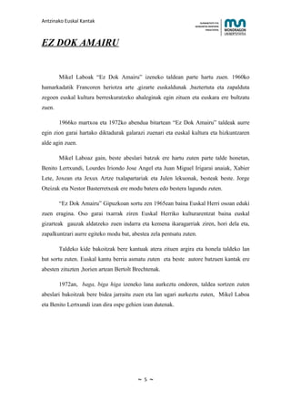 Antzinako Euskal Kantak                                              HUMANITATE ETA
                                                                 HEZKUNTZA ZIENTZIEN
                                                                        FAKULTATEA




EZ DOK AMAIRU


        Mikel Laboak “Ez Dok Amairu” izeneko taldean parte hartu zuen. 1960ko
hamarkadatik Francoren heriotza arte ,gizarte euskaldunak ,baztertuta eta zapalduta
zegoen euskal kultura berreskuratzeko ahaleginak egin zituen eta euskara ere bultzatu
zuen.

        1966ko martxoa eta 1972ko abendua bitartean “Ez Dok Amairu” taldeak aurre
egin zion garai hartako diktadurak galarazi zuenari eta euskal kultura eta hizkuntzaren
alde agin zuen.

        Mikel Laboaz gain, beste abeslari batzuk ere hartu zuten parte talde honetan,
Benito Lertxundi, Lourdes Iriondo Jose Angel eta Juan Miguel Irigarai anaiak, Xabier
Lete, Joxean eta Jexux Artze txalapartariak eta Julen lekuonak, besteak beste. Jorge
Oteizak eta Nestor Basterretxeak ere modu batera edo bestera lagundu zuten.

        “Ez Dok Amairu” Gipuzkoan sortu zen 1965ean baina Euskal Herri osoan eduki
zuen eragina. Oso garai txarrak ziren Euskal Herriko kulturarentzat baina euskal
gizarteak gauzak aldatzeko zuen indarra eta kemena ikaragarriak ziren, hori dela eta,
zapalkuntzari aurre egiteko modu bat, abestea zela pentsatu zuten.

        Taldeko kide bakoitzak bere kantuak atera zituen argira eta honela taldeko lan
bat sortu zuten. Euskal kantu berria asmatu zuten eta beste autore batzuen kantak ere
abesten zituzten ,horien artean Bertolt Brechtenak.

        1972an, baga, biga higa izeneko lana aurkeztu ondoren, taldea sortzen zuten
abeslari bakoitzak bere bidea jarraitu zuen eta lan ugari aurkeztu zuten, Mikel Laboa
eta Benito Lertxundi izan dira ospe gehien izan dutenak.




                                         ~   5   ~
 
