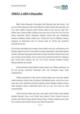Antzinako Euskal Kantak                                              HUMANITATE ETA
                                                                 HEZKUNTZA ZIENTZIEN
                                                                        FAKULTATEA




MIKEL LABOA (biografia)


       Mikel Laboa Manzisidor, Donostiako Alde Zaharrean (San Joan kalean, 15a)
jaio zen 1934ko ekainaren 15ean. Gerra Zibila hasi orduko familiak alde egin behar izan
zuen: aitak, udaleko zinegotzia zenak, Frantzia aldera jo zuen; ama eta zazpi seme-
alabak, berriz, Lekeitio aldera, Gardata auzora joan ziren, eta han bizi izan ziren aldi
batean. Donostiara itzulita, marianisten ikastetxe batean ikasi zuen. Batxilergoa
amaituta medikuntza ikastea erabaki zuen. 1953an ekin zion eta Madrilen, Iruñean,
Zaragozan eta Bartzelonan aritu zen ikasten, harik eta 1967an haur psikiatrian
espezializatu zen arte.

Urte horietan, Iparraldeko herri musikak, interes handia sortu zion, eta Katalunian zela,
gertutik ezagutu zuen Nova Canço deritzon musika mugimendua. Lagun batek oparitan
emaniko Atahualpa Yupanquiren disko batek ere Hego Amerikako kantarien berri eman
zion, eta haien xarma erakutsi. Izan ere, haren beste erreferentzia handi bat, Yupanquiz
gain, Violeta Parra txiletarra izan zen, eta bi hauei maisutzat hartutako Georges
Brassens gehituko zien Laboak.

       Lehen emanaldi musikal publikoa Iruñean eskaini zuen 1958an, gaztelaniaz, eta
lau urte geroago euskarazko lehenengoa eman zuen Zaragozan, hango ikasle
euskaldunentzat.

       1960ko hamarkadan Ez Dok Amairu musikari-taldea osatu zuen beste hainbat
euskal artistarekin. Bertan, batez ere Benito Lertxundirekin batera, euskal kanta berria
sortu zuen. Estilo tradizional eta berriak elkartuta, Bertolt Brechten moduko autoreen
letrak kantatzen zituzten. Lekeitiarrak abesti sorta ere sortu zuen, oihu eta zarata
esperimentalekin.

       1974an Bat-Hiru diskoa egin zuen, jada euskal ereserki bihurtu diren hainbat
kantekin (bereziki Txoria txori). Disko hura Mendeko Euskal Diskorik hoberena
izendatu zuten Diario Vascon eginiko bozketa batean. Ondoren aldaketak egin zituen
bere musikan eta jazz musikaz lan egin zuen, Iñaki Salvadorrekin.
                                         ~   6   ~
 