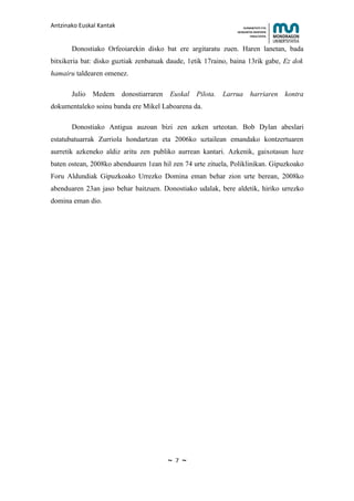 Antzinako Euskal Kantak                                            HUMANITATE ETA
                                                               HEZKUNTZA ZIENTZIEN
                                                                      FAKULTATEA



       Donostiako Orfeoiarekin disko bat ere argitaratu zuen. Haren lanetan, bada
bitxikeria bat: disko guztiak zenbatuak daude, 1etik 17raino, baina 13rik gabe, Ez dok
hamairu taldearen omenez.

       Julio   Medem donostiarraren     Euskal Pilota.    Larrua harriaren kontra
dokumentaleko soinu banda ere Mikel Laboarena da.

       Donostiako Antigua auzoan bizi zen azken urteotan. Bob Dylan abeslari
estatubatuarrak Zurriola hondartzan eta 2006ko uztailean emandako kontzertuaren
aurretik azkeneko aldiz aritu zen publiko aurrean kantari. Azkenik, gaixotasun luze
baten ostean, 2008ko abenduaren 1ean hil zen 74 urte zituela, Poliklinikan. Gipuzkoako
Foru Aldundiak Gipuzkoako Urrezko Domina eman behar zion urte berean, 2008ko
abenduaren 23an jaso behar baitzuen. Donostiako udalak, bere aldetik, hiriko urrezko
domina eman dio.




                                       ~   7   ~
 