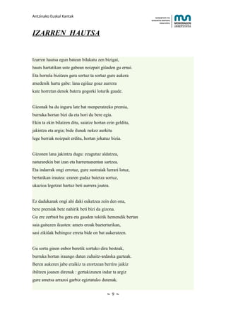 Antzinako Euskal Kantak                                         HUMANITATE ETA
                                                            HEZKUNTZA ZIENTZIEN
                                                                   FAKULTATEA




IZARREN HAUTSA


Izarren hautsa egun batean bilakatu zen bizigai,
hauts hartatikan uste gabean noizpait giûaden gu ernai.
Eta horrela bizitzen gera sortuz ta sortuz gure aukera
atsedenik hartu gabe: lana egiûaz goaz aurrera
kate horretan denok batera gogorki loturik gaude.


Gizonak ba du inguru latz bat menperatzeko premia,
burruka hortan bizi da eta hori du bere egia.
Ekin ta ekin bilatzen ditu, saiatze hortan ezin gelditu,
jakintza eta argia; bide ilunak nekez aurkitu
lege berriak noizpait erditu, hortan jokatuz bizia.


Gizonen lana jakintza dugu: ezagutuz aldatzea,
naturarekin bat izan eta harremanentan sartzea.
Eta indarrak ongi errotuz, gure sustraiak lurrari lotuz,
bertatikan irautea: ezaren gudaz baietza sortuz,
ukazioa legetzat hartuz beti aurrera joatea.


Ez dadukanak ongi ahi daki euketzea zein den ona,
bere premiak bete nahirik beti bizi da gizona.
Gu ere zerbait ba gera eta gauden tokitik hemendik bertan
saia gaitezen ikusten: amets eroak bazterturikan,
sasi zikiûak behingoz erreta bide on bat aukeratzen.


Gu sortu ginen enbor beretik sortuko dira besteak,
burruka hortan iraungo duten zuhaitz-ardaska gazteak.
Beren aukeren jabe eraikiz ta erortzean berriro jaikiz
ibiltzen joanen direnak : gertakizunen indar ta argiz
gure ametsa arrazoi garbiz egiztatuko dutenak.


                                           ~   9   ~
 
