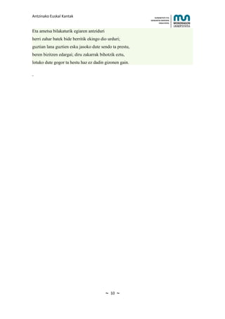 Antzinako Euskal Kantak                                      HUMANITATE ETA
                                                         HEZKUNTZA ZIENTZIEN
                                                                FAKULTATEA



Eta ametsa bilakaturik egiaren antziduri
herri zahar batek bide berritik ekingo dio urduri;
guztian lana guztien esku jasoko dute sendo ta prestu,
beren bizitzen edargai; diru zakarrak bihotzik eztu,
lotuko dute gogor ta hestu haz ez dadin gizonen gain.




                                           ~   10   ~
 