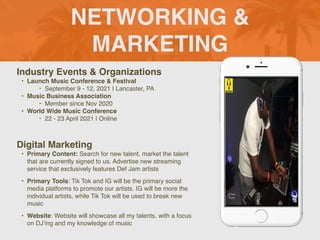 NETWORKING &
MARKETING
Industry Events & Organizations
• Launch Music Conference & Festival
‣ September 9 - 12, 2021 I Lancaster, PA
• Music Business Association
‣ Member since Nov 2020
• World Wide Music Conference
‣ 22 - 23 April 2021 | Online
Digital Marketing
• Primary Content: Search for new talent, market the talent
that are currently signed to us. Advertise new streaming
service that exclusively features Def Jam artists
• Primary Tools: Tik Tok and IG will be the primary social
media platforms to promote our artists. IG will be more the
individual artists, while Tik Tok will be used to break new
music
• Website: Website will showcase all my talents, with a focus
on DJ’ing and my knowledge of music
Picture of You
Goes Here
 
