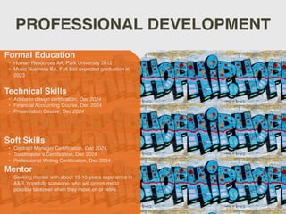 PROFESSIONAL DEVELOPMENT
Mentor
• Seeking mentor with about 10-15 years experience in
A&R, hopefully someone who will groom me to
possibly takeover when they move on or retire.
Formal Education
• Human Resources AA, Park University 2012
• Music Business BA, Full Sail expected graduation in
2023
Technical Skills
• Adobe in design certification, Dec 2024
• Financial Accounting Course, Dec 2024
• Presentation Course, Dec 2024
Soft Skills
• Contract Manager Certification, Dec 2024,
• Toastmaster’s Certification, Dec 2024
• Professional Writing Certification, Dec 2024
 