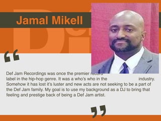 Jamal Mikell
Def Jam Recordings was once the premier record
label in the hip-hop genre. It was a who’s who in the industry.
Somehow it has lost it’s luster and new acts are not seeking to be a part of
the Def Jam family. My goal is to use my background as a DJ to bring that
feeling and prestige back of being a Def Jam artist.
“
Picture of You
Goes Here
 