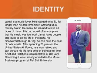 Jamal is a music lover. He’s wanted to be DJ for
longer than he can remember. Growing up a
military brat in Germany, he learned to love all
types of music. His dad would often complain
that his music was too loud. Jamal loves people
and loves to be the life of the party. He
discovered through DJ’ing, he can have the best
of both worlds. After spending 20 years in the
United States Air Force, he’s now retired and
can pursue his life long drive of being a full time
Artist and Relations representative at Def Jam
Recording. He’s currently enrolled in the Music
Business program at Full Sail University.
IDENTITY
 