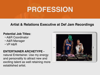 PROFESSION
Potential Job Titles:
• A&R Coordinator
• A&R Manager
• VP A&R
ENTERTAINER ARCHETYPE -
natural Entertainer. Use my energy
and personality to attract new and
exciting talent as well retaining more
established artist.
Artist & Relations Executive at Def Jam Recordings
Picture Relevant
to Your Industry
Goes Here
 
