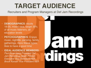 • DEMOGRAPHICS: Adults
18-35, mixed race, target 35%
of all music listeners, all
education levels
• PSYCHOGRAPHICS: Enjoys
music, nightlife, partying, family
gatherings, more liberal types,
likes to have a good time
• IDEAL AUDIENCE MEMBERS:
Paul Rosenberg President Def
Jam Recording, Noah Preston
Executive Vice President A&R,
Brock Korsan Vice President A&R
Recruiters and Program Managers at Def Jam Recordings
TARGET AUDIENCE
 