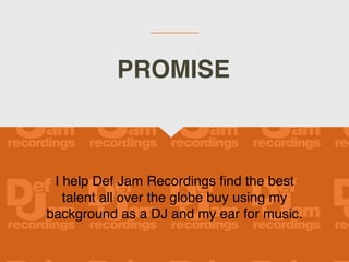 I help Def Jam Recordings find the best
talent all over the globe buy using my
background as a DJ and my ear for music.
PROMISE
 