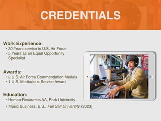 CREDENTIALS
Work Experience:
• 20 Years service in U.S. Air Force
• 5 Years as an Equal Opportunity
Specialist
Education:
• Human Resources AA, Park University
• Music Business, B.S., Full Sail University (2023)
Awards:
• 2 U.S. Air Force Commendation Medals
• 1 U.S. Meritorious Service Award
Picture Relevant
to Your Industry
Goes Here
 