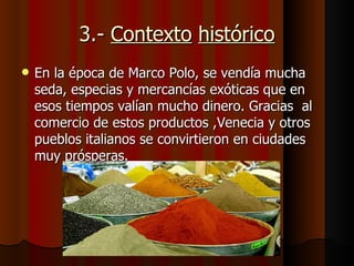 3.- Contexto histórico
   En la época de Marco Polo, se vendía mucha
    seda, especias y mercancías exóticas que en
    esos tiempos valían mucho dinero. Gracias al
    comercio de estos productos ,Venecia y otros
    pueblos italianos se convirtieron en ciudades
    muy prósperas.
 