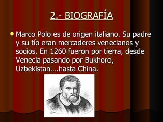 2.- BIOGRAFÍA
   Marco Polo es de origen italiano. Su padre
    y su tío eran mercaderes venecianos y
    socios. En 1260 fueron por tierra, desde
    Venecia pasando por Bukhoro,
    Uzbekistan….hasta China.
 