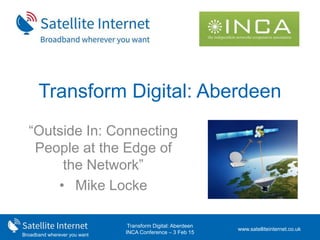 Broadband wherever you want
Transform Digital: Aberdeen
INCA Conference – 3 Feb 15
Transform Digital: Aberdeen
“Outside In: Connecting
People at the Edge of
the Network”
• Mike Locke
www.satelliteinternet.co.uk
 