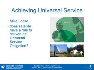 Satellite Internetthe satellite internet company
www.satelliteinternet.co.uk
Achieving Universal Service
• Mike Locke
• does satellite
have a role to
deliver the
Universal
Service
Obligation?
Satellite's Role in Achieving Universal
Service INCA Conference ExCel 19 Oct 16
 