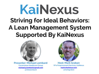 Host: Mark Graban
VP of Improvement Services, KaiNexus
mark@kainexus.com
@markgraban
Striving for Ideal Behaviors:
A Lean Management System
Supported By KaiNexus
Presenter: Michael Lombard
Cornerstone Healthcare Group
michael.g.lombard@gmail.com
@mikelombard
 