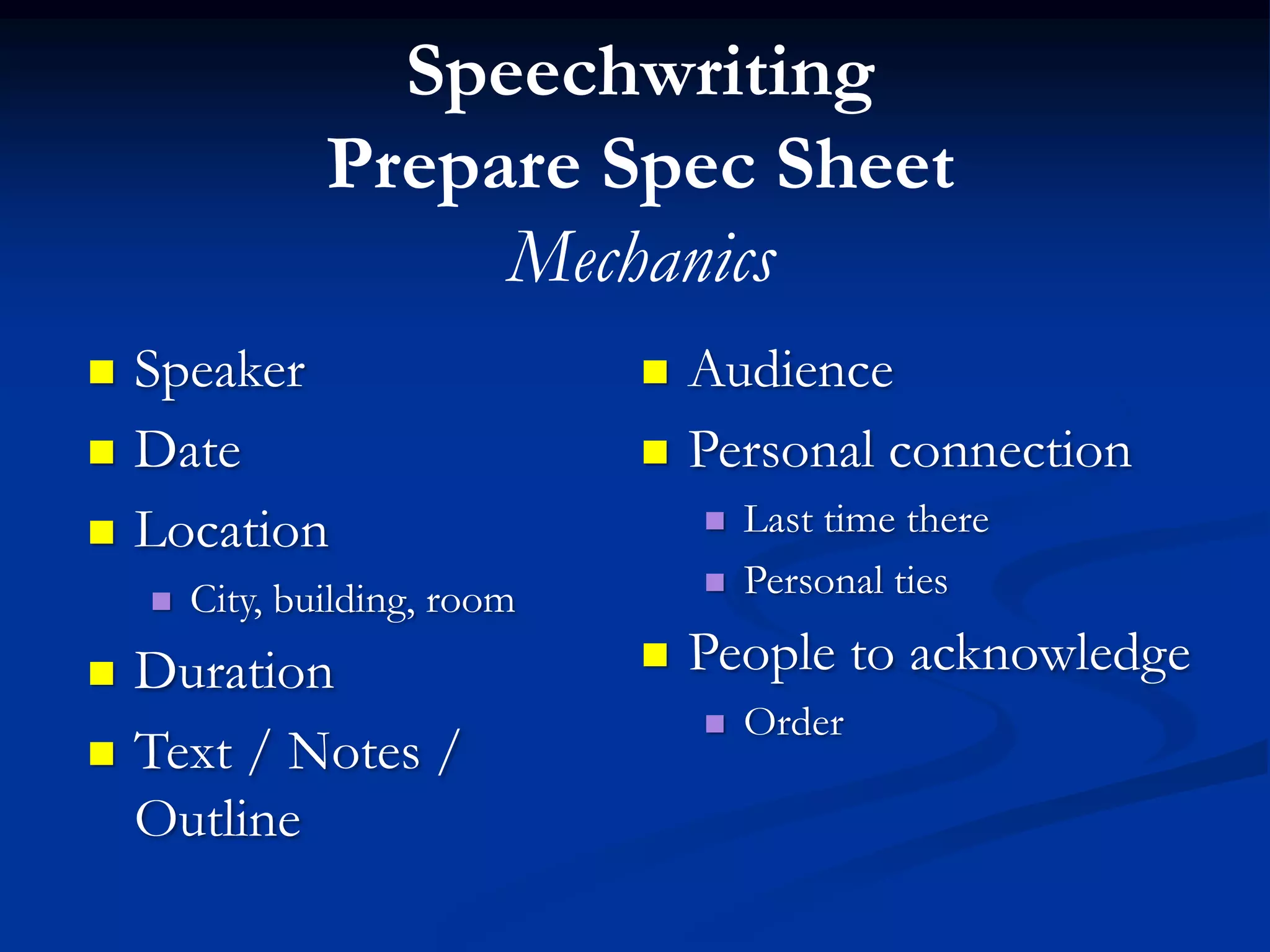Speechwriting
                Prepare Spec Sheet
                     Mechanics
   Speaker                       Audience
   Date                          Personal connection
   Location                          Last time there
       City, building, room          Personal ties

   Duration                      People to acknowledge
                                      Order
   Text / Notes /
    Outline
 