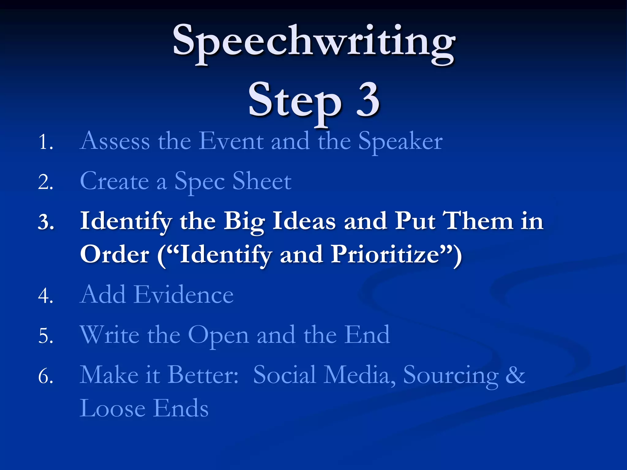 Speechwriting
                   Step 3
1.   Assess the Event and the Speaker
2.   Create a Spec Sheet
3.   Identify the Big Ideas and Put Them in
     Order (“Identify and Prioritize”)
4.   Add Evidence
5.   Write the Open and the End
6.   Make it Better: Social Media, Sourcing &
     Loose Ends
 