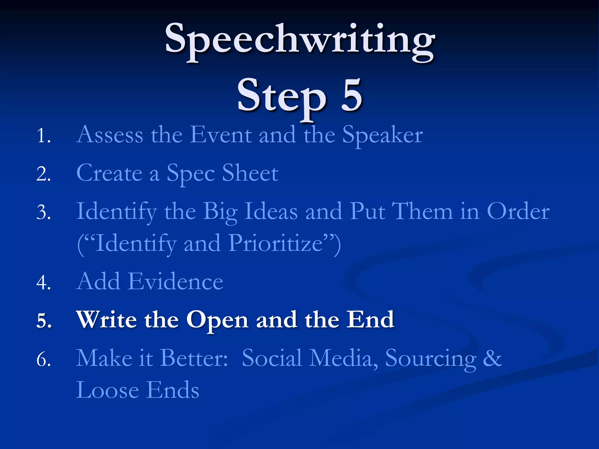 Speechwriting
                   Step 5
1.   Assess the Event and the Speaker
2.   Create a Spec Sheet
3.   Identify the Big Ideas and Put Them in Order
     (“Identify and Prioritize”)
4.   Add Evidence
5.   Write the Open and the End
6.   Make it Better: Social Media, Sourcing &
     Loose Ends
 