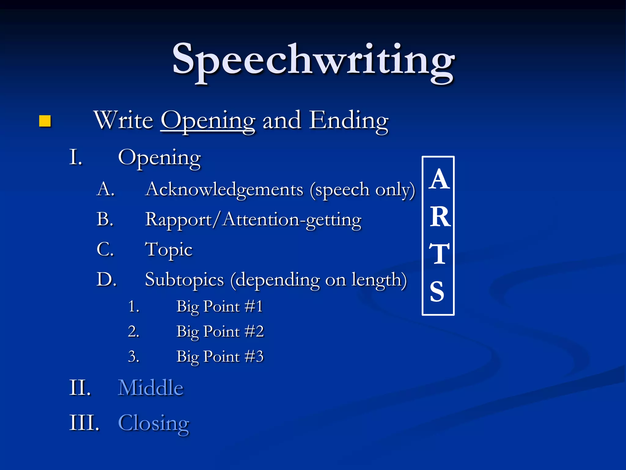 Speechwriting
        Write Opening and Ending
    I.        Opening
         A.        Acknowledgements (speech only)    A
         B.        Rapport/Attention-getting         R
         C.        Topic                             T
         D.        Subtopics (depending on length)
              1.      Big Point #1
                                                     S
              2.      Big Point #2
              3.      Big Point #3
    II. Middle
    III. Closing
 