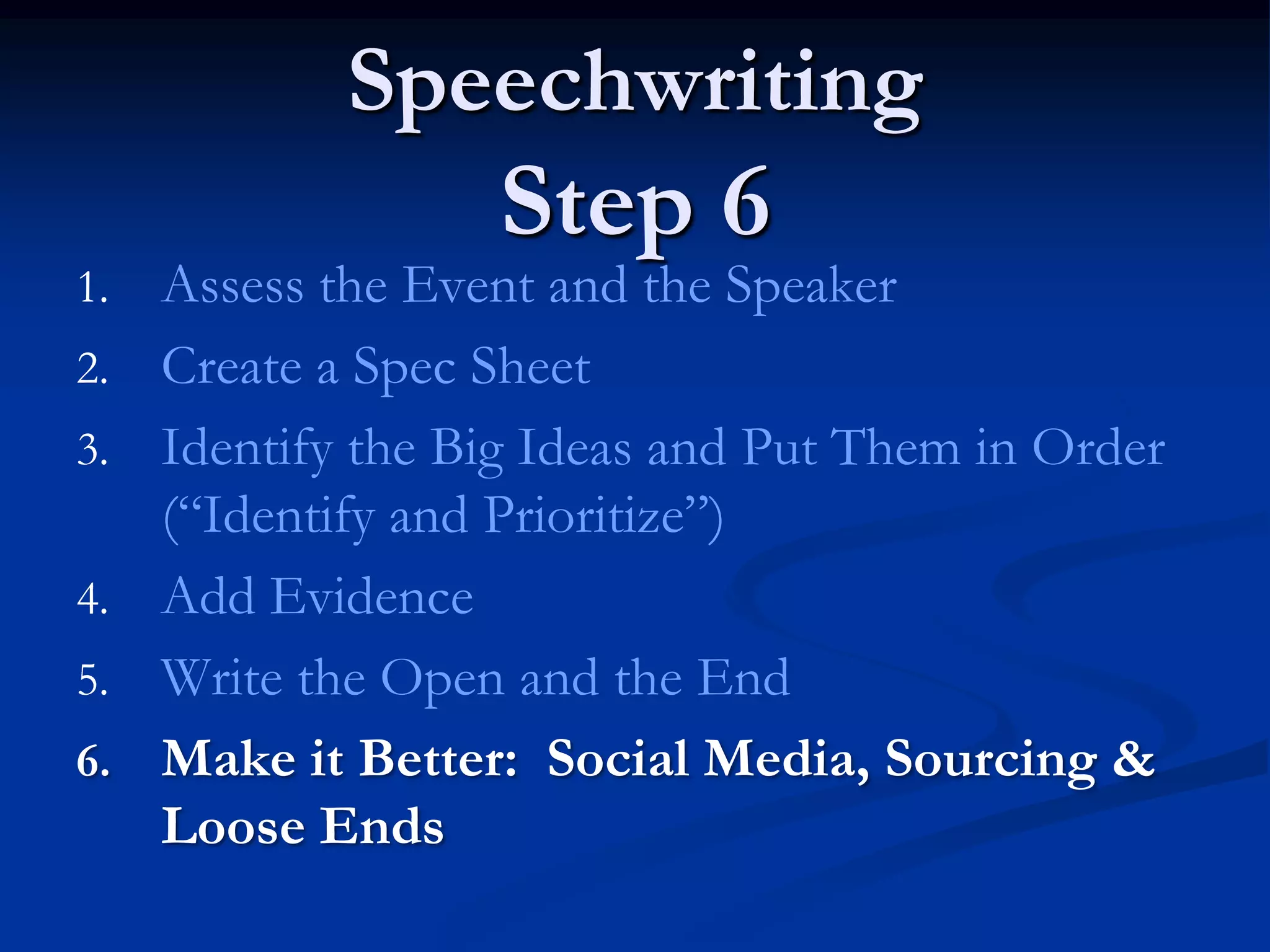 Speechwriting
                   Step 6
1.   Assess the Event and the Speaker
2.   Create a Spec Sheet
3.   Identify the Big Ideas and Put Them in Order
     (“Identify and Prioritize”)
4.   Add Evidence
5.   Write the Open and the End
6.   Make it Better: Social Media, Sourcing &
     Loose Ends
 