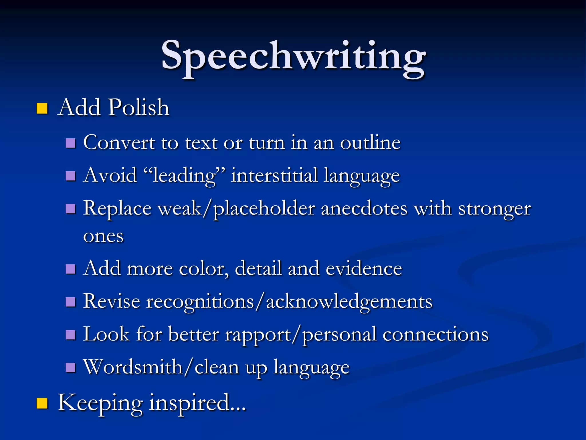 Speechwriting
   Add Polish
     Convert to text or turn in an outline
     Avoid “leading” interstitial language

     Replace weak/placeholder anecdotes with stronger
      ones
     Add more color, detail and evidence

     Revise recognitions/acknowledgements

     Look for better rapport/personal connections

     Wordsmith/clean up language

   Keeping inspired...
 