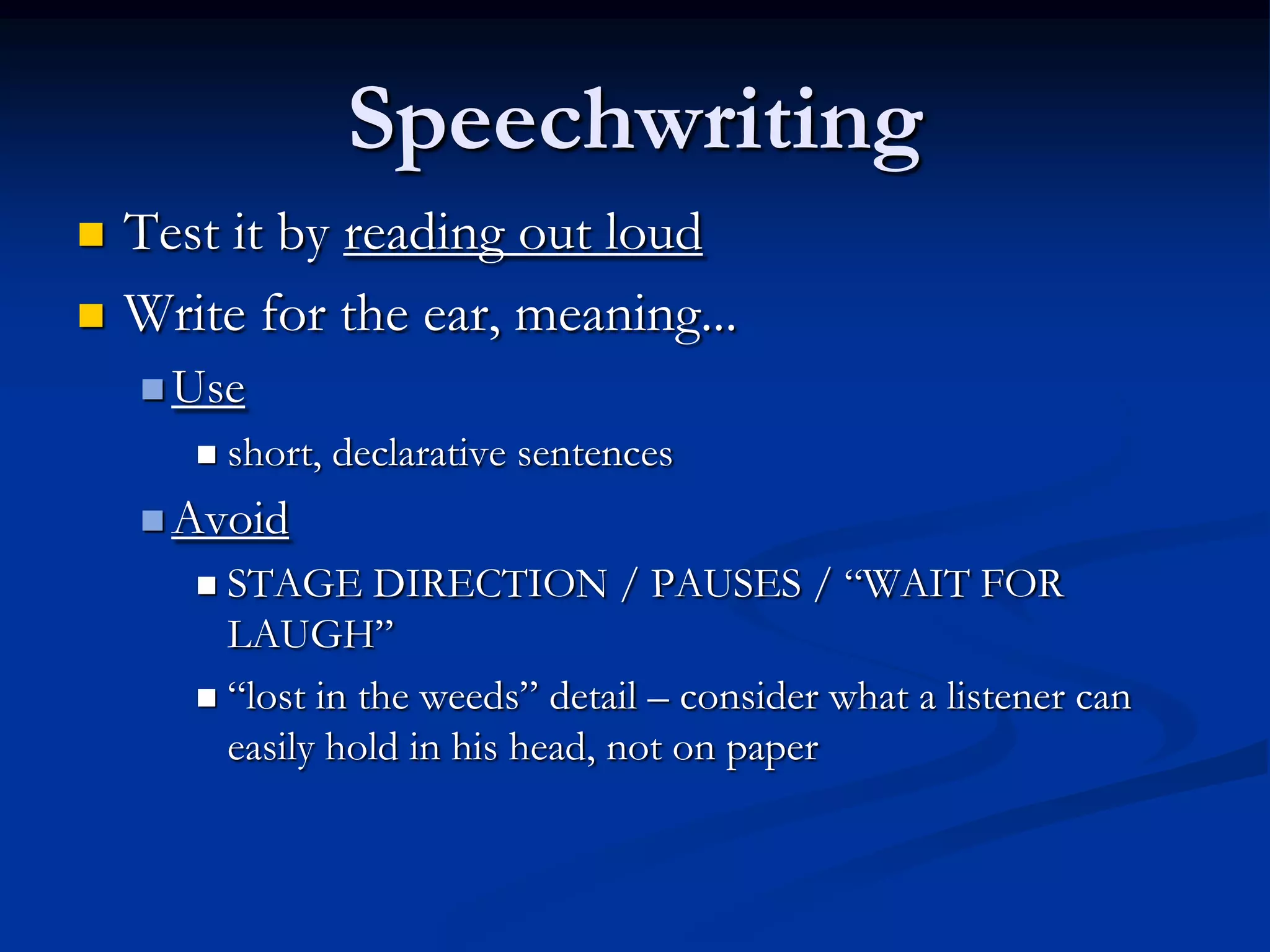 Speechwriting
   Test it by reading out loud
   Write for the ear, meaning...
     Use
          short, declarative sentences
     Avoid
        STAGE DIRECTION / PAUSES / “WAIT FOR
         LAUGH”
        “lost in the weeds” detail – consider what a listener can
         easily hold in his head, not on paper
 