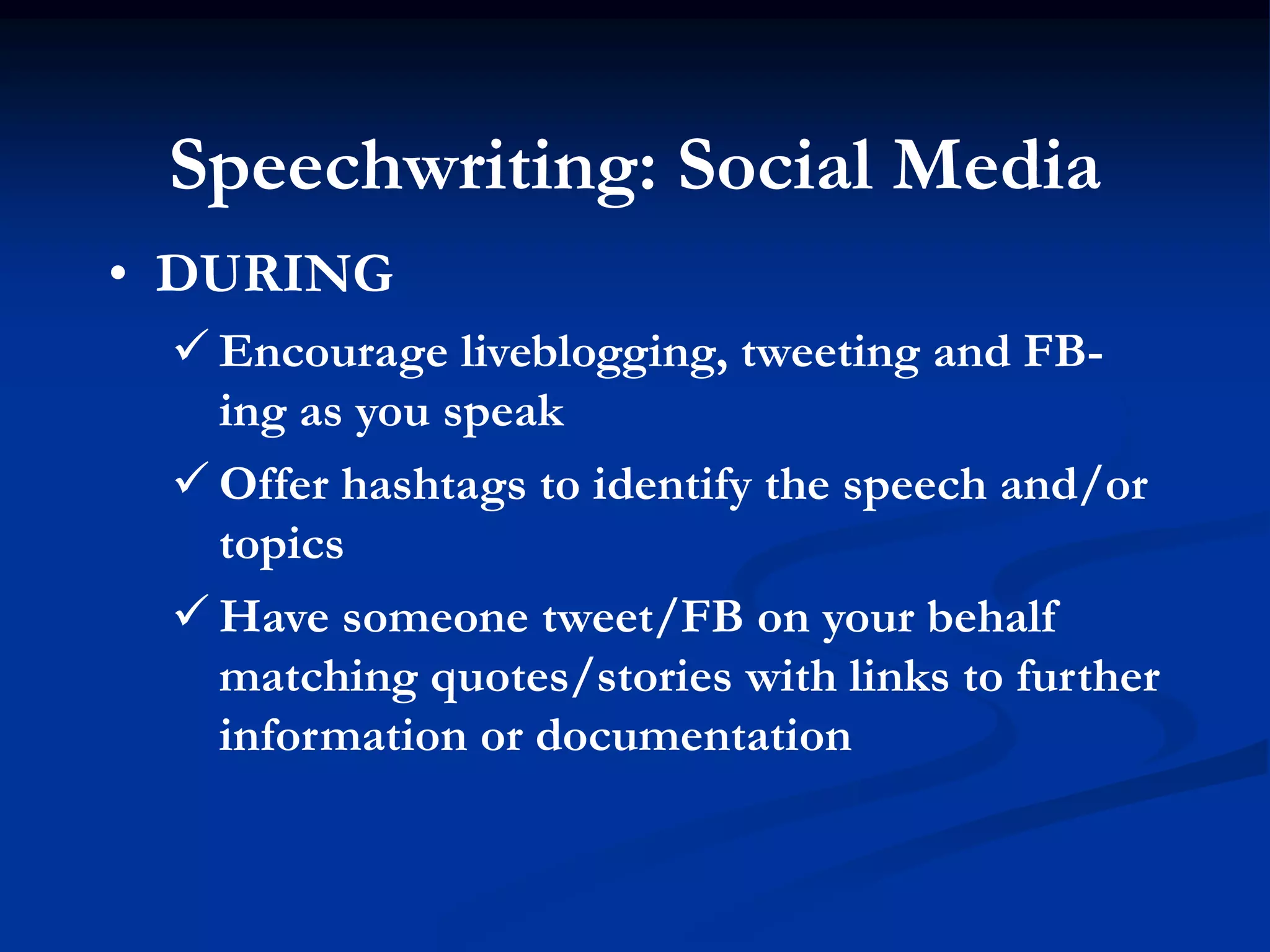 Speechwriting: Social Media
• DURING
  Encourage liveblogging, tweeting and FB-
   ing as you speak
  Offer hashtags to identify the speech and/or
   topics
  Have someone tweet/FB on your behalf
   matching quotes/stories with links to further
   information or documentation
 