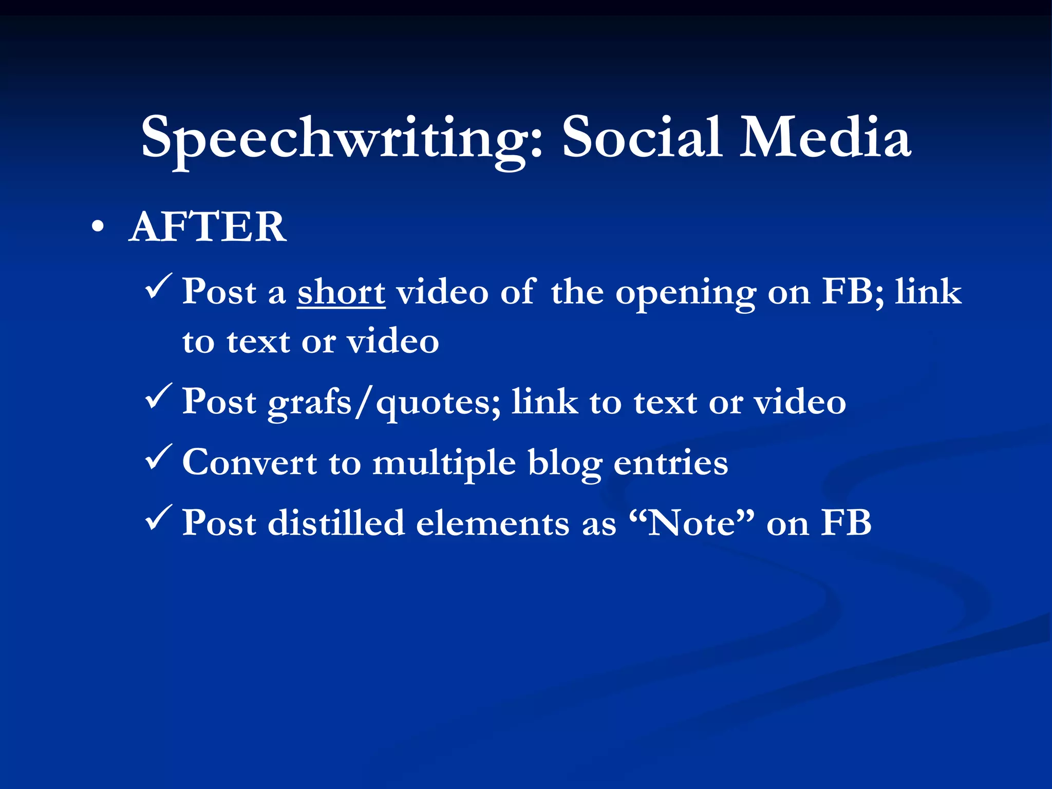 Speechwriting: Social Media
• AFTER
  Post a short video of the opening on FB; link
   to text or video
  Post grafs/quotes; link to text or video
  Convert to multiple blog entries
  Post distilled elements as “Note” on FB
 