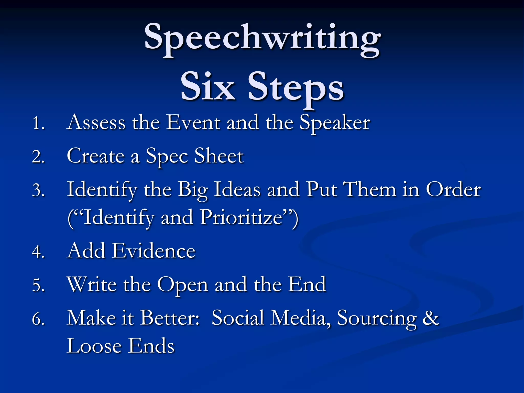 Speechwriting
                Six Steps
1.   Assess the Event and the Speaker
2.   Create a Spec Sheet
3.   Identify the Big Ideas and Put Them in Order
     (“Identify and Prioritize”)
4.   Add Evidence
5.   Write the Open and the End
6.   Make it Better: Social Media, Sourcing &
     Loose Ends
 