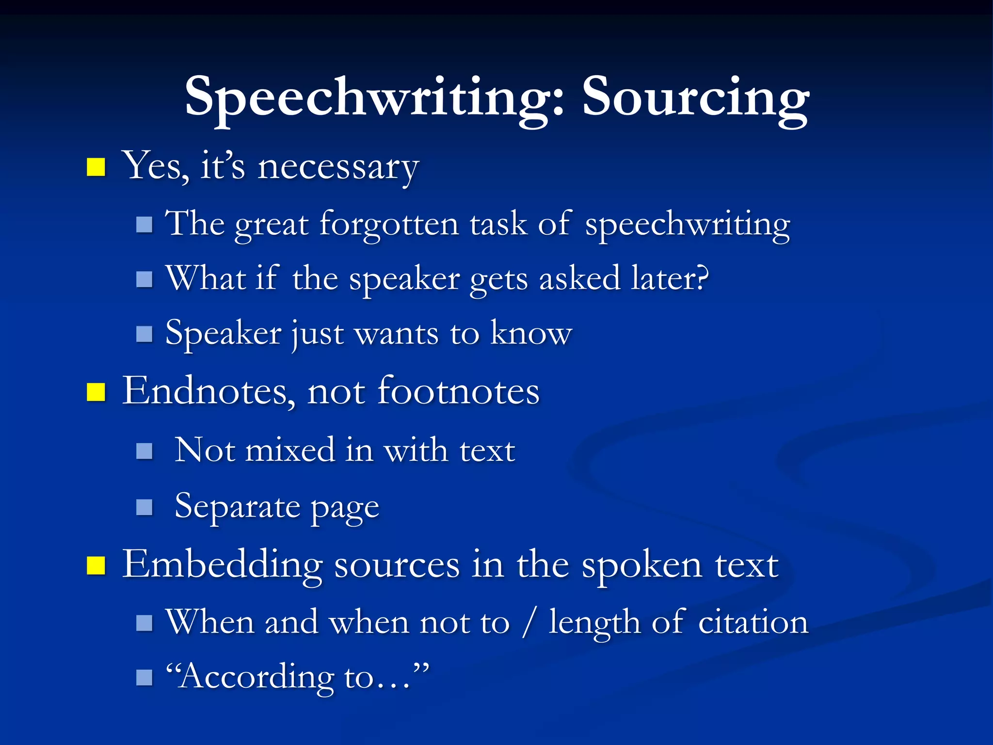 Speechwriting: Sourcing
   Yes, it’s necessary
     The great forgotten task of speechwriting
     What if the speaker gets asked later?

     Speaker just wants to know

   Endnotes, not footnotes
       Not mixed in with text
       Separate page
   Embedding sources in the spoken text
     When and when not to / length of citation
     “According to…”
 