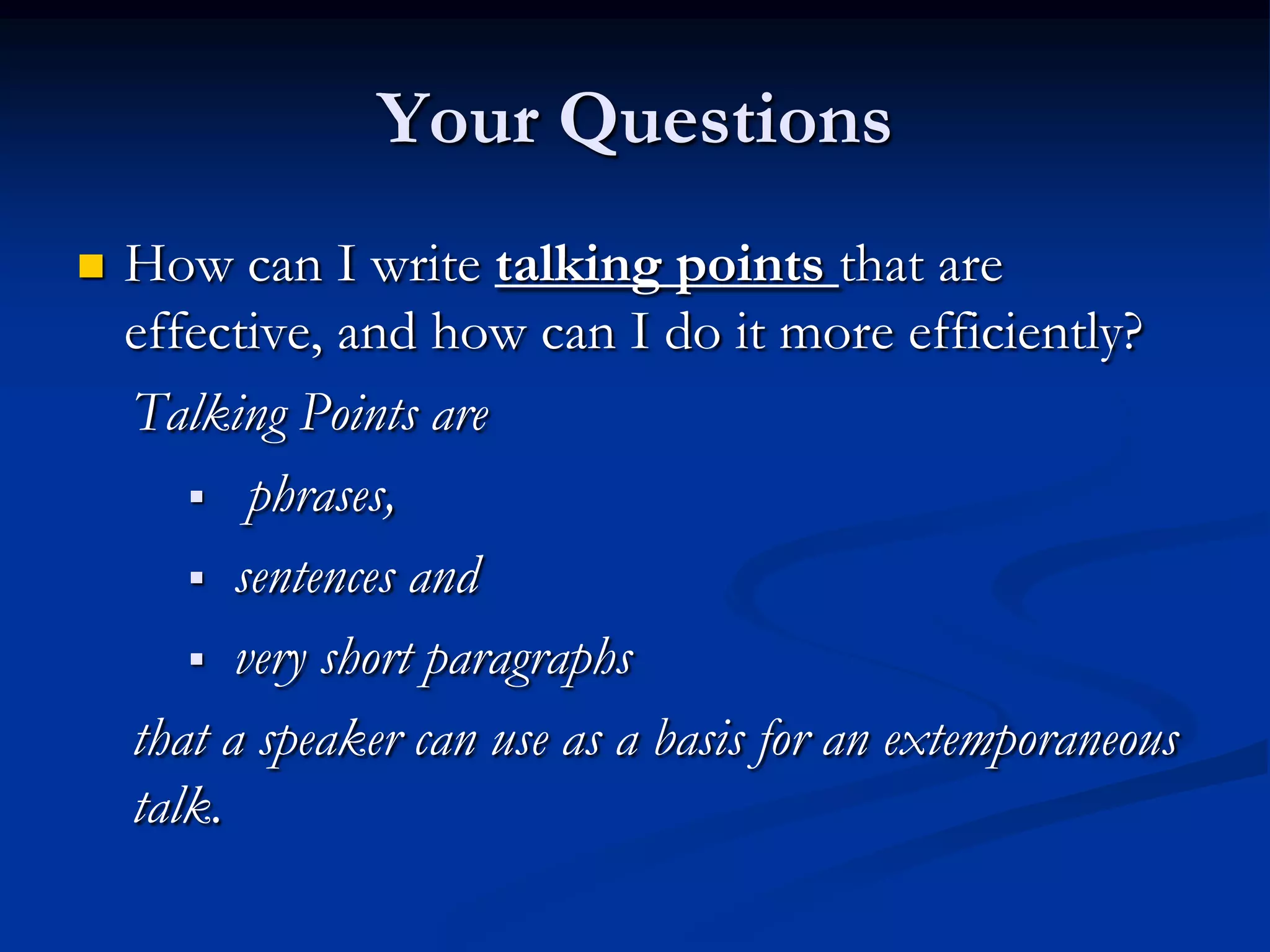Your Questions
   How can I write talking points that are
    effective, and how can I do it more efficiently?
    Talking Points are
        phrases,

        sentences and

        very short paragraphs

    that a speaker can use as a basis for an extemporaneous
    talk.
 