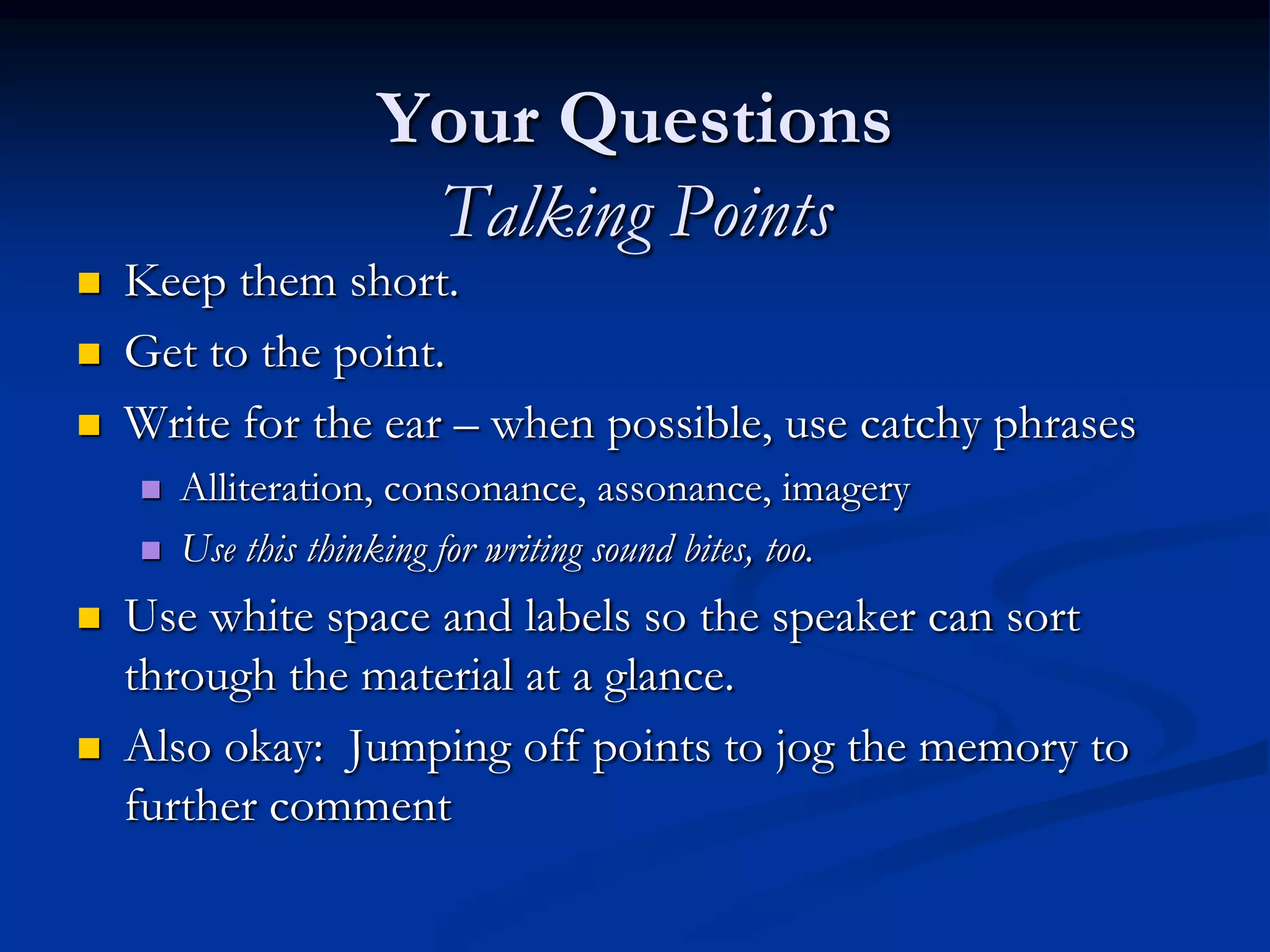 Your Questions
                     Talking Points
   Keep them short.
   Get to the point.
   Write for the ear – when possible, use catchy phrases
       Alliteration, consonance, assonance, imagery
       Use this thinking for writing sound bites, too.
   Use white space and labels so the speaker can sort
    through the material at a glance.
   Also okay: Jumping off points to jog the memory to
    further comment
 