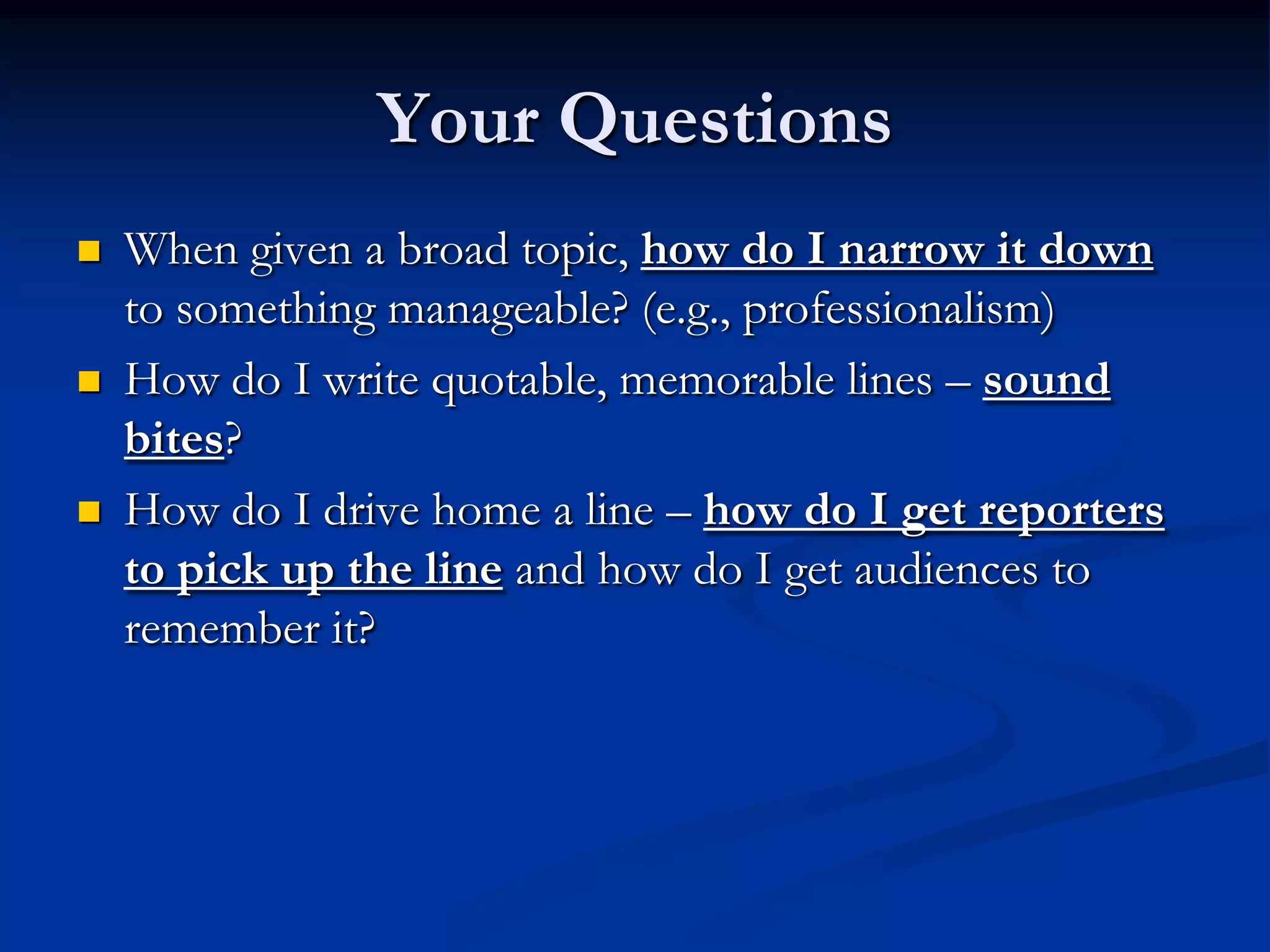 Your Questions
   When given a broad topic, how do I narrow it down
    to something manageable? (e.g., professionalism)
   How do I write quotable, memorable lines – sound
    bites?
   How do I drive home a line – how do I get reporters
    to pick up the line and how do I get audiences to
    remember it?
 