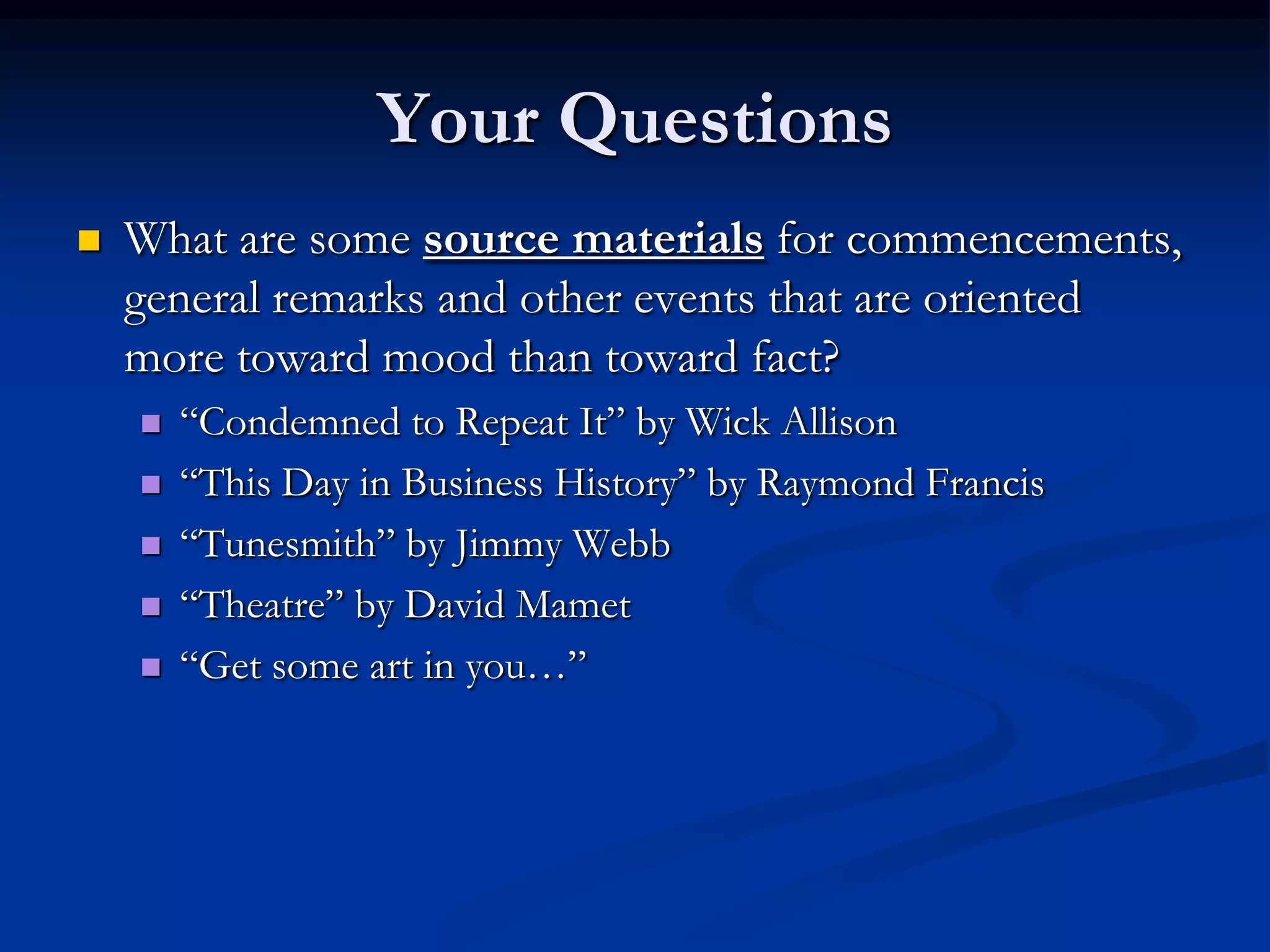 Your Questions
   What are some source materials for commencements,
    general remarks and other events that are oriented
    more toward mood than toward fact?
       “Condemned to Repeat It” by Wick Allison
       “This Day in Business History” by Raymond Francis
       “Tunesmith” by Jimmy Webb
       “Theatre” by David Mamet
       “Get some art in you…”
 