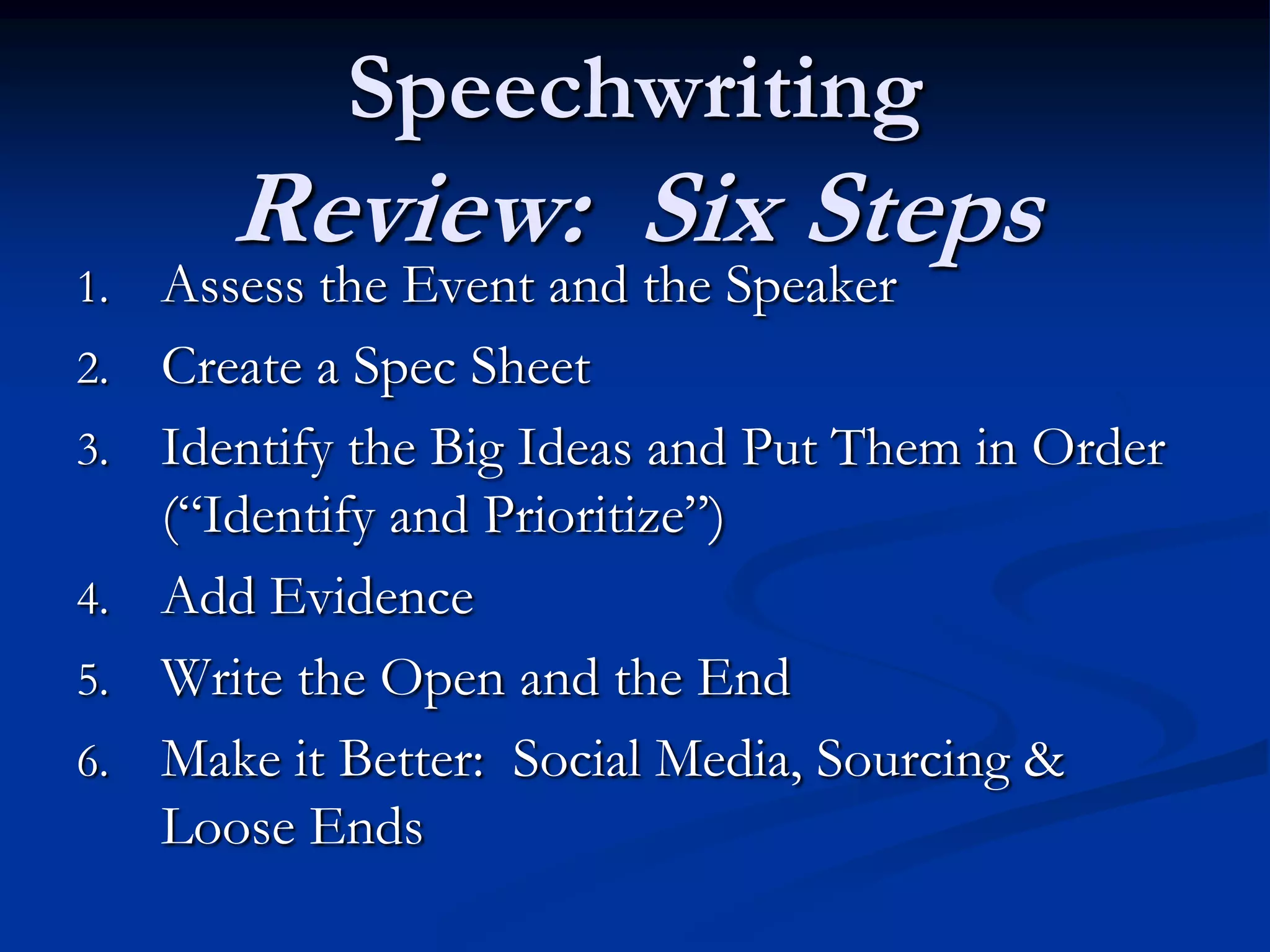 Speechwriting
        Review: Six Steps
1.   Assess the Event and the Speaker
2.   Create a Spec Sheet
3.   Identify the Big Ideas and Put Them in Order
     (“Identify and Prioritize”)
4.   Add Evidence
5.   Write the Open and the End
6.   Make it Better: Social Media, Sourcing &
     Loose Ends
 