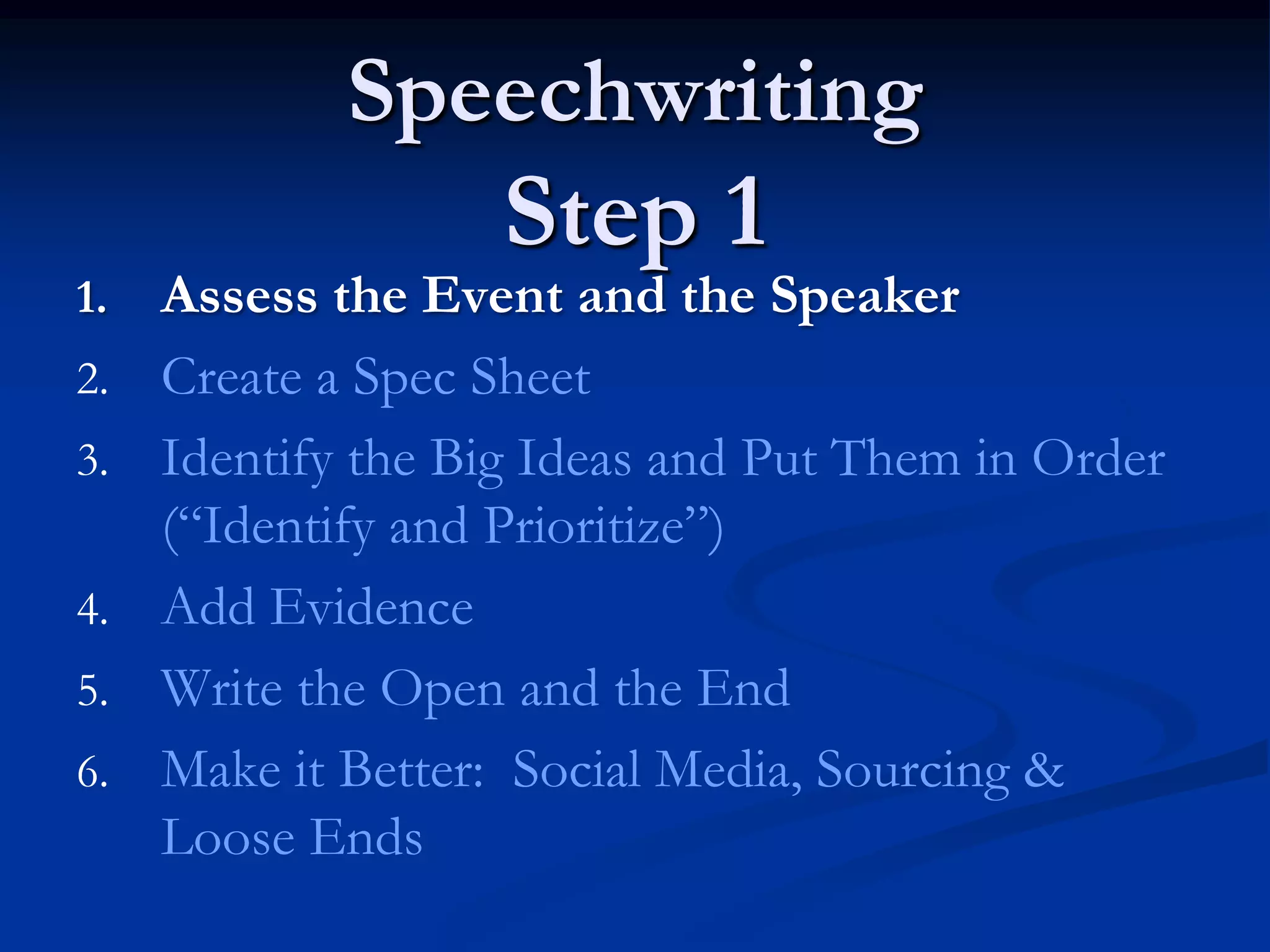Speechwriting
                    Step 1
1.   Assess the Event and the Speaker
2.   Create a Spec Sheet
3.   Identify the Big Ideas and Put Them in Order
     (“Identify and Prioritize”)
4.   Add Evidence
5.   Write the Open and the End
6.   Make it Better: Social Media, Sourcing &
     Loose Ends
 