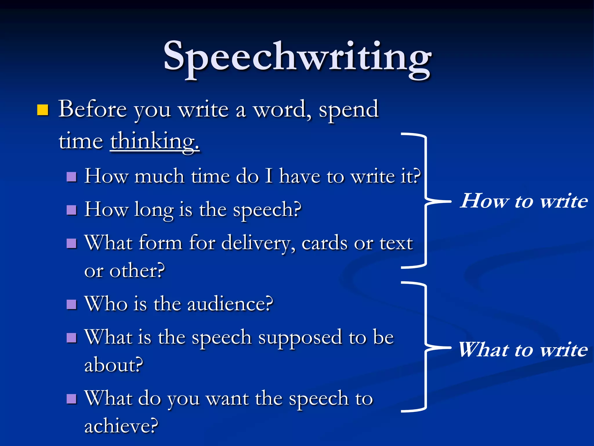 Speechwriting
   Before you write a word, spend
    time thinking.
     How much time do I have to write it?
     How long is the speech?
                                              How to write
     What form for delivery, cards or text
      or other?
     Who is the audience?

     What is the speech supposed to be
                                              What to write
      about?
     What do you want the speech to
      achieve?
 