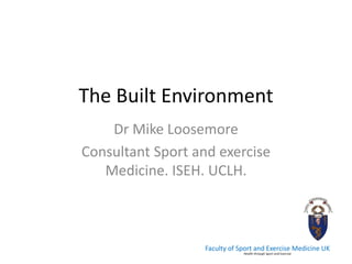 The Built Environment 
Dr Mike Loosemore 
Consultant Sport and exercise Medicine. ISEH. UCLH. 
Faculty of Sport and Exercise Medicine UK Health through Sport and Exercise  