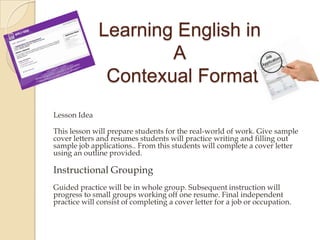 Learning English in
A
Contexual Format
Lesson Idea
This lesson will prepare students for the real-world of work. Give sample
cover letters and resumes students will practice writing and filling out
sample job applications.. From this students will complete a cover letter
using an outline provided.
Instructional Grouping
Guided practice will be in whole group. Subsequent instruction will
progress to small groups working off one resume. Final independent
practice will consist of completing a cover letter for a job or occupation.
 
