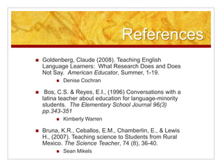 References
 Goldenberg, Claude (2008). Teaching English
Language Learners: What Research Does and Does
Not Say. American Educator, Summer, 1-19.
 Denise Cochran
 Bos, C.S. & Reyes, E.I., (1996) Conversations with a
latina teacher about education for language-minority
students. The Elementary School Journal 96(3)
pp.343-351
 Kimberly Warren
 Bruna, K.R., Ceballos, E.M., Chamberlin, E., & Lewis
H., (2007). Teaching science to Students from Rural
Mexico. The Science Teacher, 74 (8), 36-40.
 Sean Mikels
 