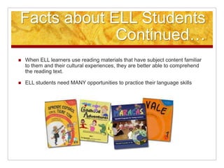 Facts about ELL Students
Continued…
 When ELL learners use reading materials that have subject content familiar
to them and their cultural experiences, they are better able to comprehend
the reading text.
 ELL students need MANY opportunities to practice their language skills
 