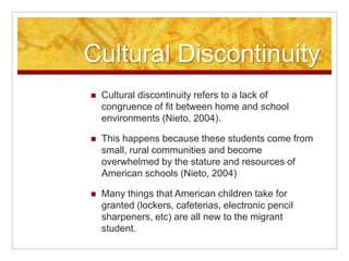 Cultural Discontinuity
 Cultural discontinuity refers to a lack of
congruence of fit between home and school
environments (Nieto, 2004).
 This happens because these students come from
small, rural communities and become
overwhelmed by the stature and resources of
American schools (Nieto, 2004)
 Many things that American children take for
granted (lockers, cafeterias, electronic pencil
sharpeners, etc) are all new to the migrant
student.
 