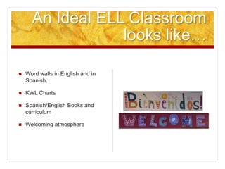 An Ideal ELL Classroom
looks like…
 Word walls in English and in
Spanish.
 KWL Charts
 Spanish/English Books and
curriculum
 Welcoming atmosphere
 