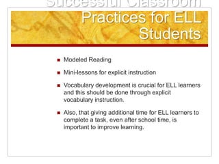 Successful Classroom
Practices for ELL
Students
 Modeled Reading
 Mini-lessons for explicit instruction
 Vocabulary development is crucial for ELL learners
and this should be done through explicit
vocabulary instruction.
 Also, that giving additional time for ELL learners to
complete a task, even after school time, is
important to improve learning.
 