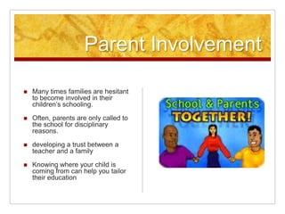 Parent Involvement
 Many times families are hesitant
to become involved in their
children’s schooling.
 Often, parents are only called to
the school for disciplinary
reasons.
 developing a trust between a
teacher and a family
 Knowing where your child is
coming from can help you tailor
their education
 